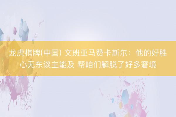 龙虎棋牌(中国) 文班亚马赞卡斯尔：他的好胜心无东谈主能及 帮咱们解脱了好多窘境