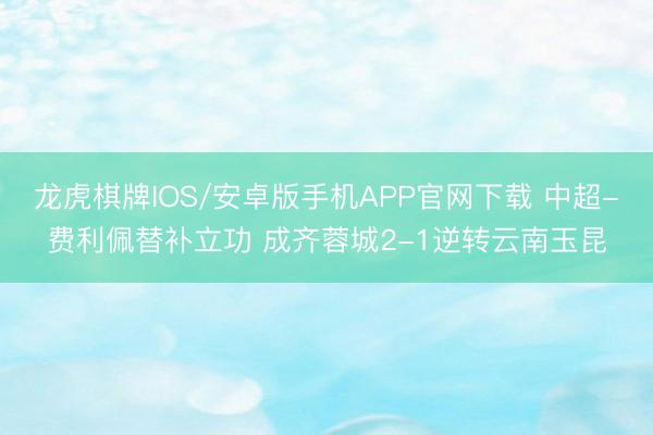 龙虎棋牌IOS/安卓版手机APP官网下载 中超-费利佩替补立功 成齐蓉城2-1逆转云南玉昆