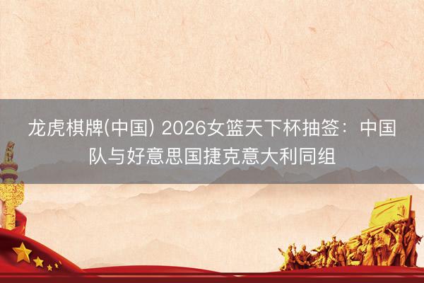 龙虎棋牌(中国) 2026女篮天下杯抽签：中国队与好意思国捷克意大利同组