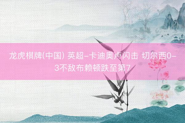 龙虎棋牌(中国) 英超-卡迪奥卢闪击 切尔西0-3不敌布赖顿跌至第7