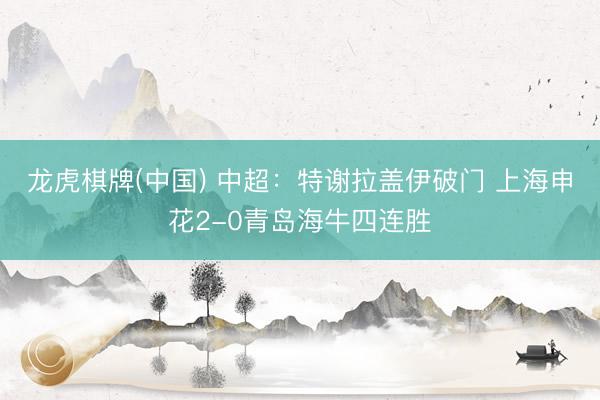 龙虎棋牌(中国) 中超：特谢拉盖伊破门 上海申花2-0青岛海牛四连胜
