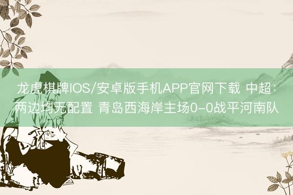 龙虎棋牌IOS/安卓版手机APP官网下载 中超：两边均无配置 青岛西海岸主场0-0战平河南队