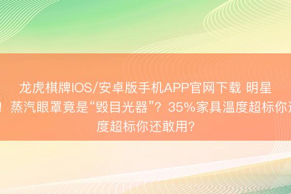 龙虎棋牌IOS/安卓版手机APP官网下载 明星齐中招！蒸汽眼罩竟是“毁目光器”？35%家具温度超标你还敢用？