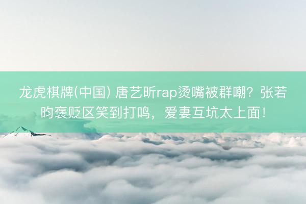 龙虎棋牌(中国) 唐艺昕rap烫嘴被群嘲？张若昀褒贬区笑到打鸣，爱妻互坑太上面！