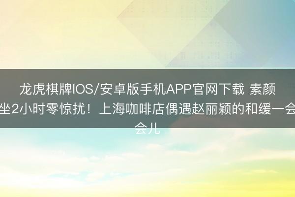 龙虎棋牌IOS/安卓版手机APP官网下载 素颜独坐2小时零惊扰！上海咖啡店偶遇赵丽颖的和缓一会儿