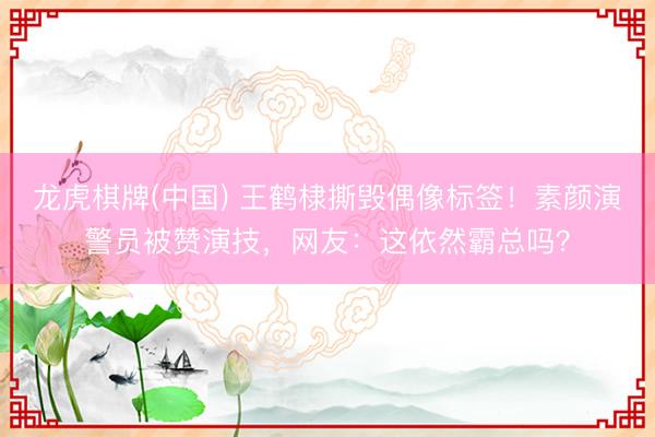 龙虎棋牌(中国) 王鹤棣撕毁偶像标签！素颜演警员被赞演技，网友：这依然霸总吗？