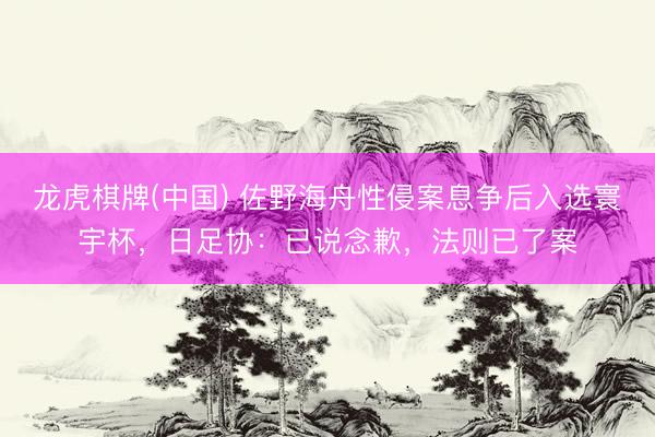 龙虎棋牌(中国) 佐野海舟性侵案息争后入选寰宇杯，日足协：已说念歉，法则已了案