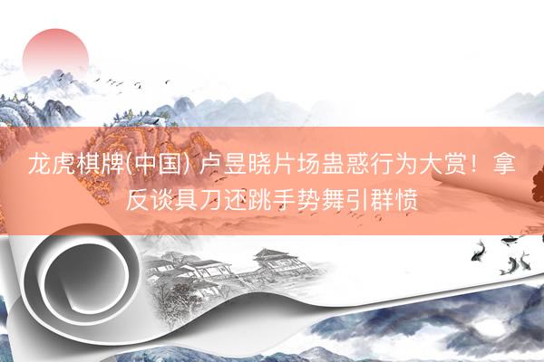龙虎棋牌(中国) 卢昱晓片场蛊惑行为大赏！拿反谈具刀还跳手势舞引群愤