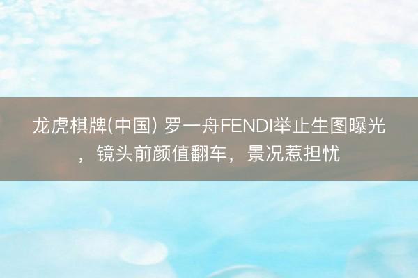 龙虎棋牌(中国) 罗一舟FENDI举止生图曝光，镜头前颜值翻车，景况惹担忧