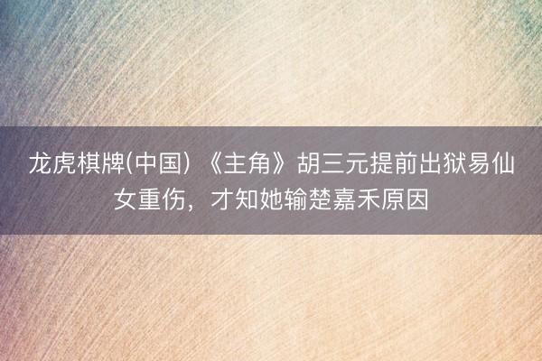 龙虎棋牌(中国) 《主角》胡三元提前出狱易仙女重伤，才知她输楚嘉禾原因