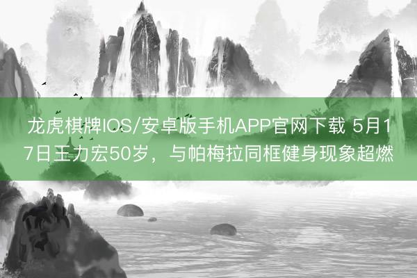 龙虎棋牌IOS/安卓版手机APP官网下载 5月17日王力宏50岁，与帕梅拉同框健身现象超燃