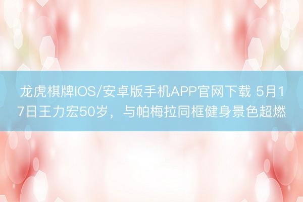 龙虎棋牌IOS/安卓版手机APP官网下载 5月17日王力宏50岁，与帕梅拉同框健身景色超燃