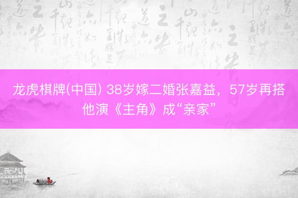 龙虎棋牌(中国) 38岁嫁二婚张嘉益，57岁再搭他演《主角》成“亲家”