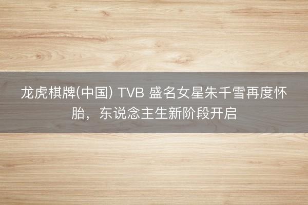龙虎棋牌(中国) TVB 盛名女星朱千雪再度怀胎，东说念主生新阶段开启