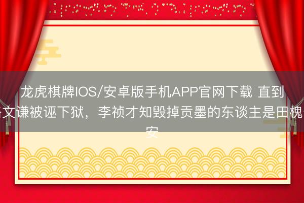 龙虎棋牌IOS/安卓版手机APP官网下载 直到骆文谦被诬下狱，李祯才知毁掉贡墨的东谈主是田槐安