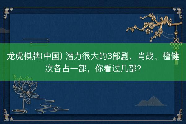 龙虎棋牌(中国) 潜力很大的3部剧，肖战、檀健次各占一部，你看过几部？