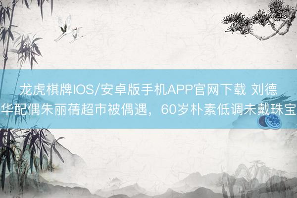 龙虎棋牌IOS/安卓版手机APP官网下载 刘德华配偶朱丽蒨超市被偶遇，60岁朴素低调未戴珠宝