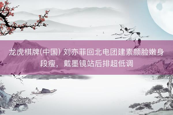 龙虎棋牌(中国) 刘亦菲回北电团建素颜脸嫩身段瘦，戴墨镜站后排超低调