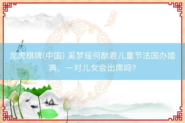 龙虎棋牌(中国) 奚梦瑶何猷君儿童节法国办婚典，一对儿女会出席吗？