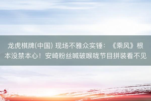 龙虎棋牌(中国) 现场不雅众实锤：《乘风》根本没禁本心！安崎粉丝喊破喉咙节目拼装看不见