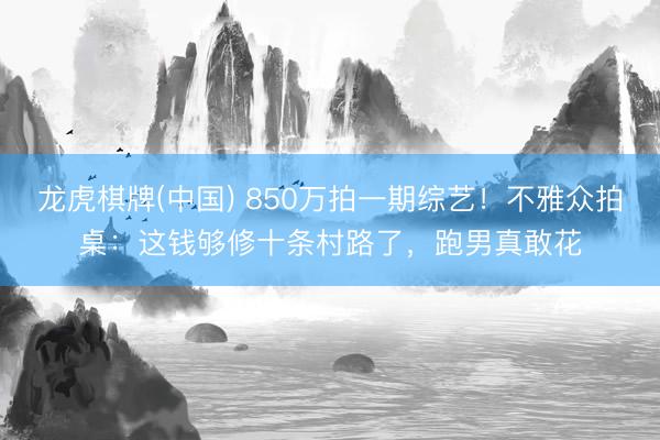 龙虎棋牌(中国) 850万拍一期综艺!不雅众拍桌:这钱够修十条村路了,跑男真敢花
