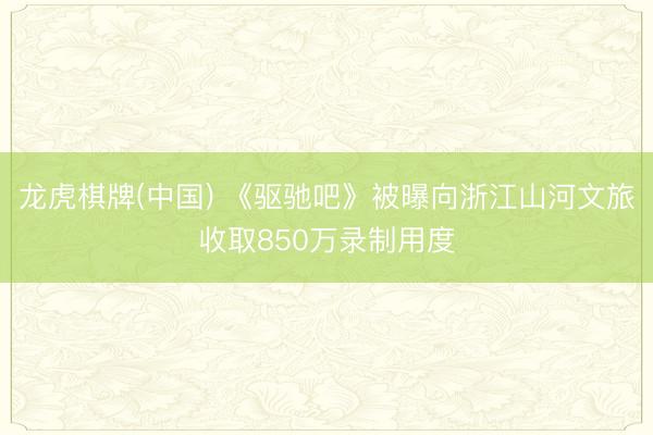 龙虎棋牌(中国) 《驱驰吧》被曝向浙江山河文旅收取850万录制用度