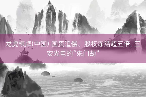 龙虎棋牌(中国) 国资追偿、股权冻结超五倍， 三安光电的“朱门劫”