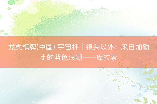 龙虎棋牌(中国) 宇宙杯|镜头以外:来自加勒比的蓝色浪潮——库拉索