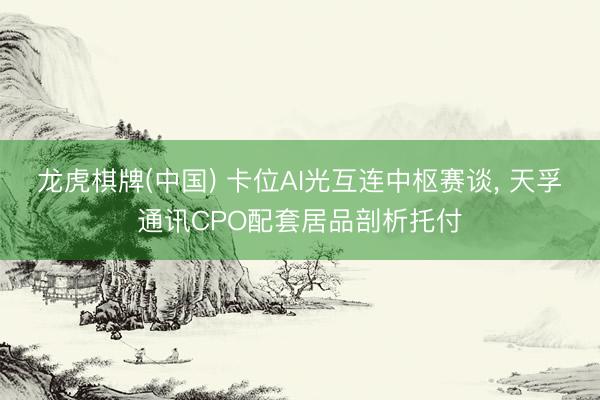 龙虎棋牌(中国) 卡位AI光互连中枢赛谈， 天孚通讯CPO配套居品剖析托付