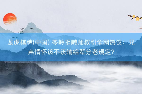 龙虎棋牌(中国) 岑岭拒喊师叔引全网热议：兄弟情怀该不该输给辈分老规定?