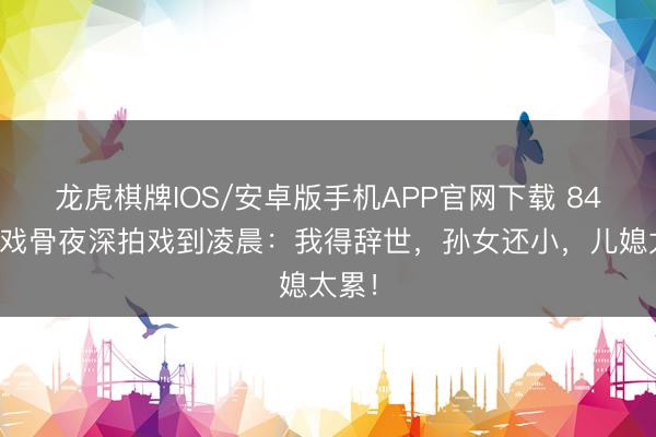 龙虎棋牌IOS/安卓版手机APP官网下载 84岁老戏骨夜深拍戏到凌晨:我得辞世,孙女还小,儿媳太累!