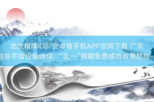 龙虎棋牌IOS/安卓版手机APP官网下载 广东这些宇宙设备场馆,“五一”假期免费或低收费怒放→