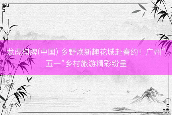 龙虎棋牌(中国) 乡野焕新趣花城赴春约!广州“五一”乡村旅游精彩纷呈